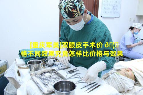 [重庆军美]双眼皮手术价 🦆 格不同效果究竟怎样比价格与效果谁更具优势